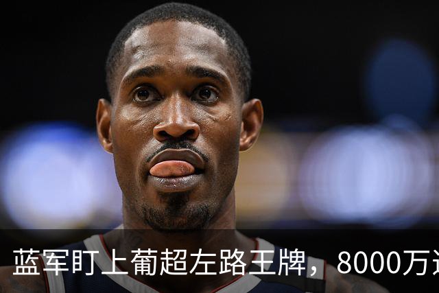蓝军盯上葡超左路王牌，8000万违约金拦着，切尔西却已经敲门了